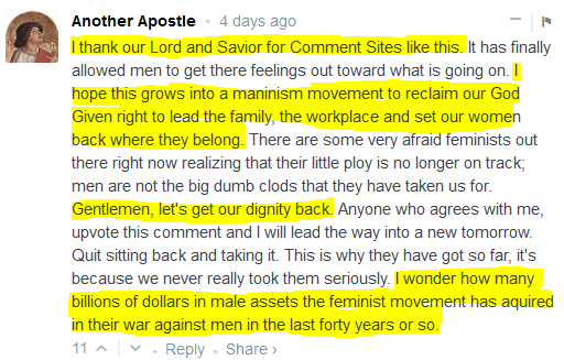  Another Apostle • 4 days ago  I thank our Lord and Savior for Comment Sites like this. It has finally allowed men to get there feelings out toward what is going on. I hope this grows into a maninism movement to reclaim our God Given right to lead the family, the workplace and set our women back where they belong. There are some very afraid feminists out there right now realizing that their little ploy is no longer on track; men are not the big dumb clods that they have taken us for. Gentlemen, let's get our dignity back. Anyone who agrees with me, upvote this comment and I will lead the way into a new tomorrow. Quit sitting back and taking it. This is why they have got so far, it's because we never really took them seriously. I wonder how many billions of dollars in male assets the feminist movement has aquired in their war against men in the last forty years or so.  11 • Reply • Share ›