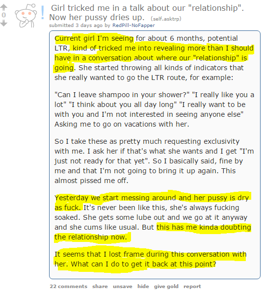 Girl tricked me in a talk about our "relationship". Now her pussy dries up. (self.asktrp) submitted 3 days ago by RedPill-NoFapper Current girl I'm seeing for about 6 months, potential LTR, kind of tricked me into revealing more than I should have in a conversation about where our "relationship" is going. She started throwing all kinds of indicators that she really wanted to go the LTR route, for example:  "Can I leave shampoo in your shower?" "I really like you a lot" "I think about you all day long" "I really want to be with you and I'm not interested in seeing anyone else" Asking me to go on vacations with her.  So I take these as pretty much requesting exclusivity with me. I ask her if that's what she wants and I get "I'm just not ready for that yet". So I basically said, fine by me and that I'm not going to bring it up again. This almost pissed me off.  Yesterday we start messing around and her pussy is dry as fuck. It's never been like this, she's always fucking soaked. She gets some lube out and we go at it anyway and she cums like usual. But this has me kinda doubting the relationship now.  It seems that I lost frame during this conversation with her. What can I do to get it back at this point?